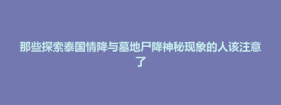 将军区那些探索泰国情降与墓地尸降神秘现象的人该注意了