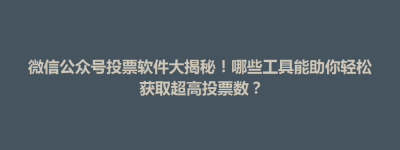 东台市微信公众号投票软件大揭秘！哪些工具能助你轻松获取超高投票数？