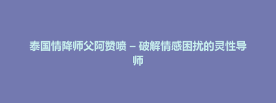 连平县泰国情降师父阿赞喷 – 破解情感困扰的灵性导师