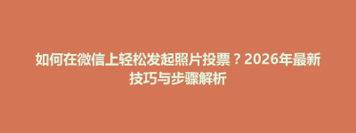 东台市如何在微信上轻松发起照片投票？2026年最新技巧与步骤解析