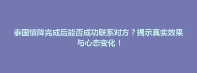 大田县泰国情降完成后能否成功联系对方？揭示真实效果与心态变化！