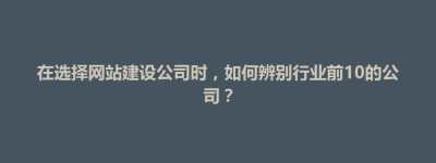 甘州区在选择网站建设公司时，如何辨别行业前10的公司？