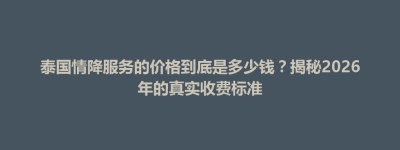 德钦县泰国情降服务的价格到底是多少钱？揭秘2026年的真实收费标准