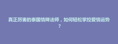 山阳区真正厉害的泰国情降法师，如何轻松掌控爱情运势？