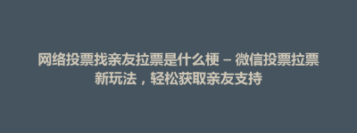 襄垣县网络投票找亲友拉票是什么梗 – 微信投票拉票新玩法，轻松获取亲友支持