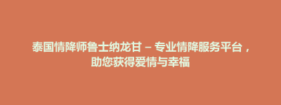 大田县泰国情降师鲁士纳龙甘 – 专业情降服务平台，助您获得爱情与幸福