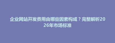 武宁县企业网站开发费用由哪些因素构成？完整解析2026年市场标准