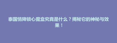 博兴县泰国情降锁心魔盒究竟是什么？揭秘它的神秘与效果！