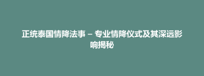 古县正统泰国情降法事 – 专业情降仪式及其深远影响揭秘