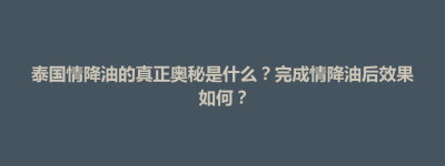 博兴县泰国情降油的真正奥秘是什么？完成情降油后效果如何？