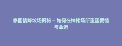 延庆县泰国情降坟场揭秘 – 如何在神秘场所重塑爱情与命运