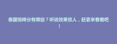 武宁县泰国情降分有哪些？听说效果惊人，赶紧来看看吧！