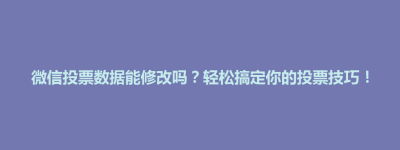 天柱县微信投票数据能修改吗？轻松搞定你的投票技巧！