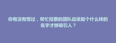 博兴县你有没有想过，帮忙投票的团队应该起个什么样的名字才够吸引人？