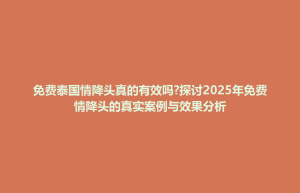 衡山县免费泰国情降头真的有效吗?探讨2025年免费情降头的真实案例与效果分析