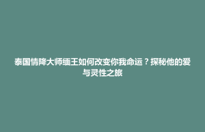 北海新区泰国情降大师缅王如何改变你我命运？探秘他的爱与灵性之旅