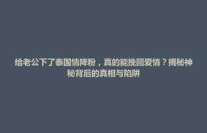 北屯市给老公下了泰国情降粉，真的能挽回爱情？揭秘神秘背后的真相与陷阱