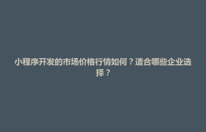 东山县小程序开发的市场价格行情如何？适合哪些企业选择？