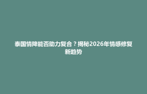 云和县泰国情降能否助力复合？揭秘2026年情感修复新趋势