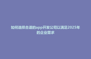 义竹乡如何选择合适的app开发公司以满足2025年的企业需求