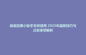 微信投票小助手怎样使用 2025年最新技巧与注意事项解析