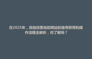 在2025年，微信投票自助网站的使用费用和操作流程全解析，你了解吗？