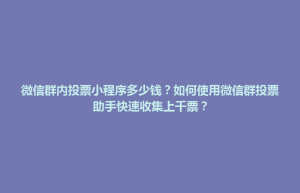 孝感市微信群内投票小程序多少钱？如何使用微信群投票助手快速收集上千票？