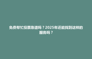 广丰县免费帮忙投票靠谱吗？2025年还能找到这样的服务吗？