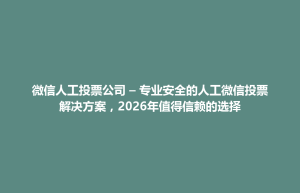祁东县微信人工投票公司 – 专业安全的人工微信投票解决方案，2026年值得信赖的选择