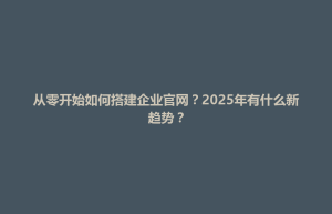 博白县从零开始如何搭建企业官网？2025年有什么新趋势？