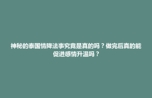 容县神秘的泰国情降法事究竟是真的吗？做完后真的能促进感情升温吗？