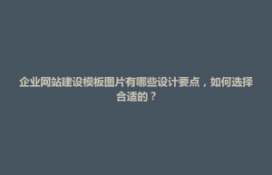 文水县企业网站建设模板图片有哪些设计要点，如何选择合适的？