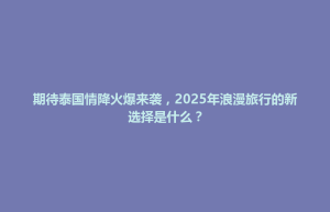 织金县期待泰国情降火爆来袭，2025年浪漫旅行的新选择是什么？