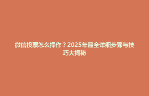南漳县微信投票怎么操作？2025年最全详细步骤与技巧大揭秘