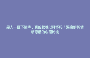 七星关区男人一旦下情降，真的就难以释怀吗？深度解析情感背后的心理秘密