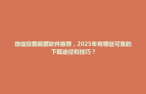 微信投票刷票软件推荐，2025年有哪些可靠的下载途径和技巧？