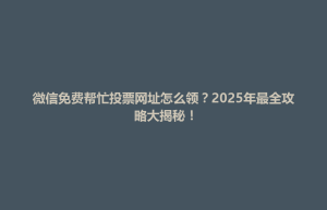 微信免费帮忙投票网址怎么领？2025年最全攻略大揭秘！