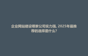 企业网站建设哪家公司实力强, 2025年最推荐的选择是什么?