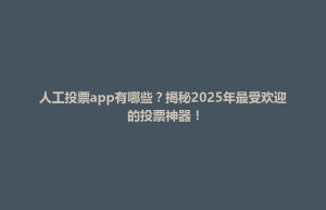 清原满族自治县人工投票app有哪些？揭秘2025年最受欢迎的投票神器！