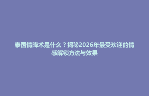 洞口县泰国情降术是什么？揭秘2026年最受欢迎的情感解锁方法与效果