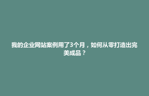 我的企业网站案例用了3个月，如何从零打造出完美成品？