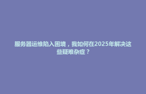 思南县服务器运维陷入困境，我如何在2025年解决这些疑难杂症？