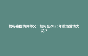 平坝区揭秘泰国情降师父：如何在2025年重燃爱情火花？