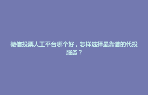 安乡县微信投票人工平台哪个好，怎样选择最靠谱的代投服务？