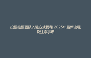 吴江区投票拉票团队入驻方式揭秘 2025年最新流程及注意事项