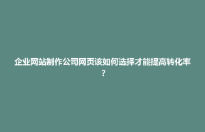 板桥区企业网站制作公司网页该如何选择才能提高转化率？