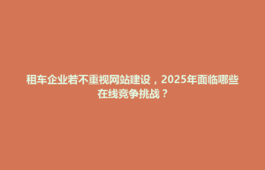 酒泉市租车企业若不重视网站建设，2025年面临哪些在线竞争挑战？