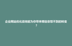 企业网站优化咨询能为你带来哪些意想不到的转变？