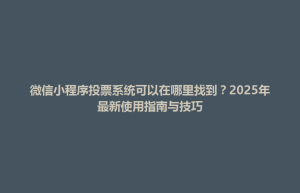 渭源县微信小程序投票系统可以在哪里找到？2025年最新使用指南与技巧