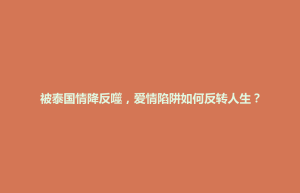 七里河区被泰国情降反噬，爱情陷阱如何反转人生？